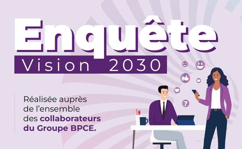 Enquête Vision 2030 - Réalisée auprès de l'ensemble des collaborateurs du Groupe BPCE. *Du 5 au 23 mai 2025 les collaborateurs du Groupe BPCE ont été invités à répondre à l'enquête Vision 2030 menée par l'organisme indépendant IPSOS. Cette enquête vise à mesurer l'expérience de travail, dans le cadre d'un dispositif d'écoute et de dialogue avec les équipes.